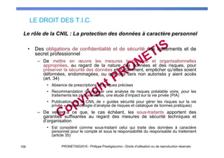 LE DROIT DES T.I.C.
106 PRONETIS©2016 - Philippe Prestigiacomo - Droits d'utilisation ou de reproduction réservés
• Des obligations de confidentialité et de sécurité des traitements et de
secret professionnel
– De mettre en œuvre les mesures techniques et organisationnelles
appropriées, au regard de la nature des données et des risques, pour
préserver la sécurité des données et, notamment, empêcher qu'elles soient
déformées, endommagées, ou que des tiers non autorisés y aient accès
(art. 34)
• Absence de prescriptions techniques précises
• Recommandation de réaliser une analyse de risques préalable voire, pour les
traitements les plus sensibles, une étude d’impact sur la vie privée (PIA)
• Publication par la CNIL de « guides sécurité pour gérer les risques sur la vie
privée » (méthodologie d’analyse de risques et catalogue de bonnes pratiques)
– De veiller à ce que, le cas échéant, les sous-traitants apportent des
garanties suffisantes au regard des mesures de sécurité techniques et
d’organisation
• Est considéré comme sous-traitant celui qui traite des données à caractère
personnel pour le compte et sous la responsabilité du responsable du traitement
(article 35)
Le rôle de la CNIL : La protection des données à caractère personnel
 