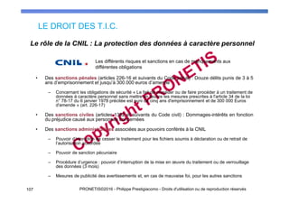 LE DROIT DES T.I.C.
107 PRONETIS©2016 - Philippe Prestigiacomo - Droits d'utilisation ou de reproduction réservés
• Des sanctions pénales (articles 226-16 et suivants du Code pénal) : Douze délits punis de 3 à 5
ans d’emprisonnement et jusqu’à 300.000 euros d’amende
– Concernant les obligations de sécurité « Le fait de procéder ou de faire procéder à un traitement de
données à caractère personnel sans mettre en œuvre les mesures prescrites à l'article 34 de la loi
n° 78-17 du 6 janvier 1978 précitée est puni de cinq ans d'emprisonnement et de 300 000 Euros
d'amende » (art. 226-17)
• Des sanctions civiles (articles 1382 et suivants du Code civil) : Dommages-intérêts en fonction
du préjudice causé aux personnes concernées
• Des sanctions administratives associées aux pouvoirs conférés à la CNIL
– Pouvoir d’injonction de cesser le traitement pour les fichiers soumis à déclaration ou de retrait de
l’autorisation accordée
– Pouvoir de sanction pécuniaire
– Procédure d’urgence : pouvoir d’interruption de la mise en œuvre du traitement ou de verrouillage
des données (3 mois)
– Mesures de publicité des avertissements et, en cas de mauvaise foi, pour les autres sanctions
Le rôle de la CNIL : La protection des données à caractère personnel
Les différents risques et sanctions en cas de manquements aux
différentes obligations
 