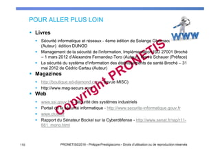 POUR ALLER PLUS LOIN
Livres
Sécurité informatique et réseaux - 4eme édition de Solange Ghernaouti
(Auteur) édition DUNOD
Management de la sécurité de l'information. Implémentation ISO 27001 Broché
– 1 mars 2012 d’Alexandre Fernandez-Toro (Auteur), Hervé Schauer (Préface)
La sécurité du système d'information des établissements de santé Broché – 31
mai 2012 de Cédric Cartau (Auteur)
Magazines
http://boutique.ed-diamond.com/ (revue MISC)
http://www.mag-securs.com
Web
www.ssi.gouv.fr – Sécurité des systèmes industriels
Portail de la sécurité informatique - http://www.securite-informatique.gouv.fr
www.clusif.fr
Rapport du Sénateur Bockel sur la Cyberdéfense - http://www.senat.fr/rap/r11-
681_mono.html
110 PRONETIS©2016 - Philippe Prestigiacomo - Droits d'utilisation ou de reproduction réservés
 