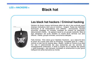 LES « HACKERS »
Black hat
Les black hat hackers / Criminal hacking
Hackers de divers niveaux techniques allant de zéro à des surdoués ayant
diverses motivations dont une en commun : l'argent. Toutes les méthodes
techniques et de manipulations sont utilisées : escroqueries, fausses
annonces, piratages de comptes, piratages de moyens de paiements,
détournement d'actifs… Ils agissent seuls ou en groupe restreints. Mais le
plus dangereux est qu’ils vendent ou louent leurs services aux plus
offrants : mafias, groupe criminels, concurrence déloyale…
Faits d'armes : N'en citons qu'un Vladislav Horohorin , qui a séjourné dans
la prison de Luynes près d'Aix en Provence. Considéré dans le « milieu »
comme un des rois du hacking alias « BadB » arrêté en France et qui était
l'un des 5 cybercriminels les plus recherchés par les services de
renseignements américains. Il serait à l'origine de la majorité des grands
« cyber-braquage » des banques mondiales et certainement le plus grand
trafiquant de cartes bancaires au monde.
 