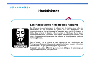 LES « HACKERS »
Hacktivistes
Les Hacktivistes / idéologies hacking
De différents niveaux techniques ils utilisent l'art du hacking pour voler des
informations et les divulguer au grand jour afin d’empêcher des
gouvernements ou des entreprises de travailler, voire de les pousser à la
faillite. Leur cheval de bataille : la croyance et l’idéologie. Ils se disent
défenseurs des droits universels, de la liberté d'expression et veulent lutter
contre l'oppression et la censure. Ils utilisent la désobéissance civile de
manière générale.
Faits d'armes : Si le groupe le plus médiatique est certainement les
Anomymous ; ils existent d'autres groupes idéologiques souvent extensions
« techniques » de groupe idéologiques déjà connus.
Ils se sont attaqués à différents gouvernement, à l'église de scientologie, à
de grandes entreprises, des personnes…
 