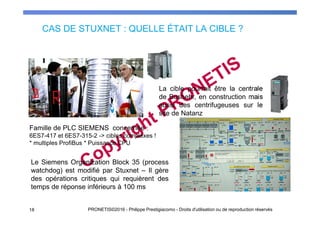 CAS DE STUXNET : QUELLE ÉTAIT LA CIBLE ?
18 PRONETIS©2016 - Philippe Prestigiacomo - Droits d'utilisation ou de reproduction réservés
Le Siemens Organization Block 35 (process
watchdog) est modifié par Stuxnet – Il gère
des opérations critiques qui requièrent des
temps de réponse inférieurs à 100 ms
La cible pourrait être la centrale
de Bushehr, en construction mais
aussi des centrifugeuses sur le
site de Natanz
Famille de PLC SIEMENS concernée :
6ES7-417 et 6ES7-315-2 -> cibles complexes !
* multiples ProfiBus * Puissance CPU
 