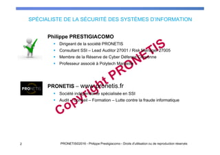 SPÉCIALISTE DE LA SÉCURITÉ DES SYSTÈMES D’INFORMATION
Philippe PRESTIGIACOMO
Dirigeant de la société PRONETIS
Consultant SSI – Lead Auditor 27001 / Risk Manager 27005
Membre de la Réserve de Cyber Défense Citoyenne
Professeur associé à Polytech Marseille
PRONETIS – www.pronetis.fr
Société indépendante spécialisée en SSI
Audit – Conseil – Formation – Lutte contre la fraude informatique
2 PRONETIS©2016 - Philippe Prestigiacomo - Droits d'utilisation ou de reproduction réservés
 
