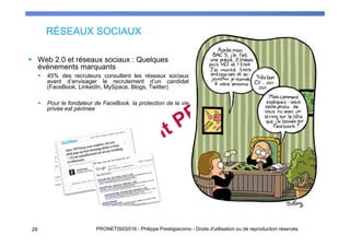 RÉSEAUX SOCIAUX
Web 2.0 et réseaux sociaux : Quelques
événements marquants
45% des recruteurs consultent les réseaux sociaux
avant d’envisager le recrutement d’un candidat
(FaceBook, LinkedIn, MySpace, Blogs, Twitter)
Pour le fondateur de FaceBook, la protection de la vie
privée est périmée
PRONETIS©2016 - Philippe Prestigiacomo - Droits d'utilisation ou de reproduction réservés29
 