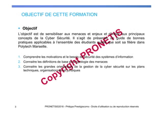OBJECTIF DE CETTE FORMATION
Objectif
L’objectif est de sensibiliser aux menaces et enjeux et d’initier aux principaux
concepts de la Cyber Sécurité. Il s’agit de présenter un guide de bonnes
pratiques applicables à l’ensemble des étudiants quelle que soit sa filière dans
Polytech Marseille.
1. Comprendre les motivations et le besoin de sécurité des systèmes d’information
2. Connaitre les définitions de base et la typologie des menaces
3. Connaitre les grandes orientations de la gestion de la cyber sécurité sur les plans
techniques, organisationnels et juridiques
3 PRONETIS©2016 - Philippe Prestigiacomo - Droits d'utilisation ou de reproduction réservés
 