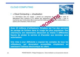 CLOUD COMPUTING
« Cloud Computing », virtualisation
L'« informatique dans les nuages » permet aux entreprises de réduire leurs coûts en
délocalisant leurs contenus et en utilisant des applications à distance. Mais « c'est un
cauchemar pour la sécurité et elle ne peut pas être traitée par les méthodes traditionnelles », a
estimé John Chambers, PDG de Cisco.
Avec 45 millions d'utilisateurs, Dropbox est l'un des services
de partage de fichiers dans le nuage les plus populaires. Des
chercheurs ont néanmoins découvert au moins 3 différentes
façons de pirater le service et d'accéder aux données sans
autorisation.
Une mise à jour déficiente a exposé les comptes de tous les
utilisateurs, qui devenaient accessibles simplement en
saisissant l'adresse électronique du client.
32 PRONETIS©2016 - Philippe Prestigiacomo - Droits d'utilisation ou de reproduction réservés
 