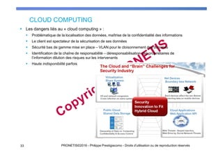 CLOUD COMPUTING
Les dangers liés au « cloud computing » :
Problématique de la localisation des données, maîtrise de la confidentialité des informations
Le client est spectateur de la sécurisation de ses données
Sécurité bas de gamme mise en place – VLAN pour le cloisonnement des données
Identification de la chaîne de responsabilité – déresponsabilisation des propriétaires de
l’information dilution des risques sur les intervenants
Haute indisponibilité parfois
PRONETIS©2016 - Philippe Prestigiacomo - Droits d'utilisation ou de reproduction réservés33
 