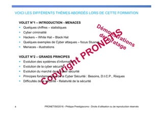 VOLET N°1 – INTRODUCTION - MENACES
Quelques chiffres – statistiques
Cyber criminalité
Hackers – White Hat – Black Hat
Quelques exemples de Cyber attaques – focus Stuxnet
Menaces - illustrations
VOLET N°2 – GRANDS PRINCIPES
Evolution des systèmes d’information
Evolution de la cyber sécurité
Evolution du marché de la cyber sécurité
Principes fondamentaux de la Cyber Sécurité : Besoins, D.I.C.P., Risques
Difficultés de la sécurité - Relativité de la sécurité
VOICI LES DIFFÉRENTS THÈMES ABORDÉS LORS DE CETTE FORMATION
4 PRONETIS©2016 - Philippe Prestigiacomo - Droits d'utilisation ou de reproduction réservés
 