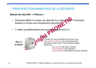 PRINCIPES FONDAMENTAUX DE LA SÉCURITÉ
47 PRONETIS©2016 - Philippe Prestigiacomo - Droits d'utilisation ou de reproduction réservés
• Comment définir le niveau de sécurité d’un bien du S.I. ? Comment
évaluer si ce bien est correctement sécurisé ?
• 1 critère complémentaire est souvent associé au D.I.C.
Besoin de sécurité : « Preuve »
Preuve
Bien à
protéger
Propriété d'un bien permettant de retrouver, avec
une confiance suffisante, les circonstances dans
lesquelles ce bien évolue. Cette propriété englobe
Notamment :
La traçabilité des actions menées
L’authentification des utilisateurs
L’imputabilité du responsable de l’action effectuée
 