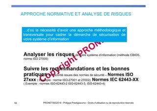 APPROCHE NORMATIVE ET ANALYSE DE RISQUES
Analyser les risques de votre système d’information (méthode EBIOS,
norme ISO 27005)
Suivre les recommandations et les bonnes
pratiques de sécurité issues des normes de sécurité – Normes ISO
27xxx ( Exemple : norme ISO-27001 et 27002), Normes IEC 62443-XX
( Exemple : normes ISO-62443-2 ISO-62443-3, ISO-62443-4)
5959 PRONETIS©2016 - Philippe Prestigiacomo - Droits d'utilisation ou de reproduction réservés
…d’où la nécessité d’avoir une approche méthodologique et
transversale pour cadrer la démarche de sécurisation de
votre système d’information
 