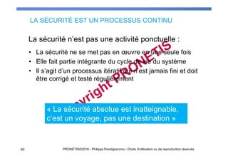 LA SÉCURITÉ EST UN PROCESSUS CONTINU
• La sécurité ne se met pas en œuvre en une seule fois
• Elle fait partie intégrante du cycle de vie du système
• Il s’agit d’un processus itératif qui n’est jamais fini et doit
être corrigé et testé régulièrement
La sécurité n’est pas une activité ponctuelle :
PRONETIS©2016 - Philippe Prestigiacomo - Droits d'utilisation ou de reproduction réservés60
« La sécurité absolue est inatteignable,
c’est un voyage, pas une destination »
 