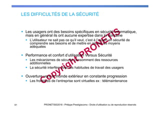 LES DIFFICULTÉS DE LA SÉCURITÉ
Les usagers ont des besoins spécifiques en sécurité informatique,
mais en général ils ont aucune expertise dans le domaine
L’utilisateur ne sait pas ce qu’il veut, c’est à l’expert en sécurité de
comprendre ses besoins et de mettre en œuvre les moyens
adéquates
Performance et confort d’utilisation Versus Sécurité
Les mécanismes de sécurité consomment des ressources
additionnelles
La sécurité interfère avec les habitudes de travail des usagers
Ouverture vers le monde extérieur en constante progression
Les frontières de l’entreprise sont virtuelles ex : télémaintenance
PRONETIS©2016 - Philippe Prestigiacomo - Droits d'utilisation ou de reproduction réservés61
 
