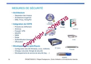 MESURES DE SÉCURITÉ
76 PRONETIS©2016 - Philippe Prestigiacomo - Droits d'utilisation ou de reproduction réservés
Architecture
- Séparation des niveaux
- Architecture rouge/noir
- DMZ, Proxy, HoneyPot
Intégration de COTS
- Produits de chiffrement
- Antivirus
- Firewall / VPN
- IDS/IPS
- SIEM
- Diode
- Authentification biométrique
- Offuscation
Développements spécifiques
- Configuration des OS Windows, Linux, VxWorks
- Chargeur sécurisé, Dongle de sécurité
- Développements de service de sécurité (log, …)
 