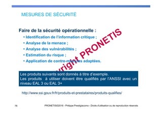 MESURES DE SÉCURITÉ
78 PRONETIS©2016 - Philippe Prestigiacomo - Droits d'utilisation ou de reproduction réservés
Faire de la sécurité opérationnelle :
Identification de l’information critique ;
Analyse de la menace ;
Analyse des vulnérabilités ;
Estimation du risque ;
Application de contre-mesures adaptées.
Les produits suivants sont donnés à titre d’exemple.
Les produits à utiliser doivent être qualifiés par l’ANSSI avec un
niveau EAL 3 ou EAL 3+
http://www.ssi.gouv.fr/fr/produits-et-prestataires/produits-qualifies/
 