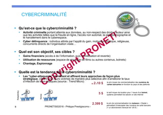 CYBERCRIMINALITÉ
8 PRONETIS©2016 - Philippe Prestigiacomo - Droits d'utilisation ou de reproduction réservés
Qu’est-ce que la cybercriminalité ?
Activité criminelle portant atteinte aux données, au non-respect des droits d'auteur ainsi
que les activités telles que la fraude en ligne, l'accès non autorisé, la pédopornographie et
le harcèlement dans le cyberespace.
Cyber délinquance : individus attirés par l’appât du gain, motivation politique, religieuse,
concurrents directs de l’organisation visée…
Quel est son objectif, ses cibles ?
Gains financiers (accès à de l’information, puis monétisation et revente)
Utilisation de ressources (espace de stockage de films ou autres contenus, botnets)
Chantage, Espionnage
Quelle est la tendance de la cybercriminalité ?
Les "cyber-attaquants" identifient et affinent leurs approches de façon plus
stratégique, ciblant ainsi leurs victimes de manière plus sélective afin d’améliorer le taux
d’infection de leurs attaques (source : Trend Micro)
Kaspersky
Norse
 