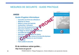 MESURES DE SECURITE : GUIDE PRATIQUE
86 PRONETIS©2016 - Philippe Prestigiacomo - Droits d'utilisation ou de reproduction réservés
ANSSI
Guide d’hygiène informatique
• Connaitre son SI et ses utilisateurs
• Maîtriser le réseau
• Mettre à niveau les logiciels
• Authentifier l’utilisateur
• Sécuriser les équipements terminaux
• Sécuriser l’intérieur du réseau
• Protéger le réseau interne de l’Internet
• Surveiller les systèmes
• Sécuriser l’administration du réseau
• Contrôler l’accès aux locaux et la sécurité physique
• Organiser la réaction en cas d’incident
• Sensibiliser
• Faire auditer la sécurité
Et de nombreux autres guides…
http://www.ssi.gouv.fr/
 