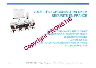 VOLET N°4 : ORGANISATION DE LA
SÉCURITÉ EN FRANCE
94 PRONETIS©2016 - Philippe Prestigiacomo - Droits d'utilisation ou de reproduction réservés
ORGANISATION DE LA SÉCURITÉ EN FRANCE
COMMENT RÉAGIR EN CAS DE CYBER CRIME ?
LE CONTEXTE JURIDIQUE
LE DROIT DES T.I.C.
LA LUTTE CONTRE LA CYBERCRIMINALITÉ EN FRANCE
LA LOI GODFRAIN - CNIL
 