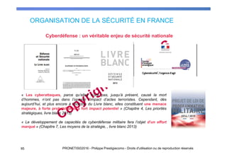 ORGANISATION DE LA SÉCURITÉ EN FRANCE
95 PRONETIS©2016 - Philippe Prestigiacomo - Droits d'utilisation ou de reproduction réservés
Cyberdéfense : un véritable enjeu de sécurité nationale
« Les cyberattaques, parce qu’elles n’ont pas, jusqu’à présent, causé la mort
d’hommes, n’ont pas dans l’opinion l’impact d’actes terroristes. Cependant, dès
aujourd’hui, et plus encore à l’horizon du Livre blanc, elles constituent une menace
majeure, à forte probabilité et à fort impact potentiel » (Chapitre 4, Les priorités
stratégiques, livre blanc 2013)
« Le développement de capacités de cyberdéfense militaire fera l’objet d’un effort
marqué » (Chapitre 7, Les moyens de la stratégie, , livre blanc 2013)
 