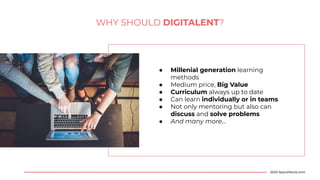 WHY SHOULD DIGITALENT?
● Millenial generation learning
methods
● Medium price, Big Value
● Curriculum always up to date
● Can learn individually or in teams
● Not only mentoring but also can
discuss and solve problems
● And many more...
2020 SpaceStock.com
 