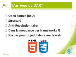 L'arrivée de DART

⦿ Open Source (BSD)
⦿ Structuré
⦿ Anti-Révolutionnaire
⦿ Dans la mouvance des frameworks JS
⦿ N’a pas pour objectif de casser le web




2013-02-13               Introduction à DART   12
 