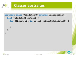 Classes abstraites

abstract class Validator<T extends Validatable> {
  bool validate(T object) {
    for (Object obj in object.valuesToValidate()) {

             }
     }
}




2013-02-13                  Introduction à DART       17
 
