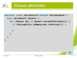 Classes abstraites

abstract class Validator<T extends Validatable> {
  bool validate(T object) {
    for (Object obj in object.valuesToValidate()) {
      if (StringUtils.isEmpty(obj.toString())) {

                 }
             }
     }
}




2013-02-13                      Introduction à DART   18
 