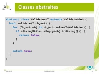 Classes abstraites

abstract class Validator<T extends Validatable> {
  bool validate(T object) {
    for (Object obj in object.valuesToValidate()) {
      if (StringUtils.isEmpty(obj.toString())) {
        return false;
      }
    }

             return true;
     }
}



2013-02-13                  Introduction à DART       19
 