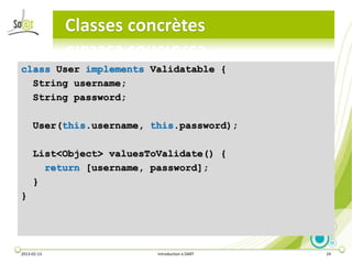 Classes concrètes

class User implements Validatable {
  String username;
  String password;

     User(this.username, this.password);

     List<Object> valuesToValidate() {
       return [username, password];
     }
}




2013-02-13                Introduction à DART   24
 