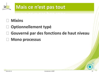 Mais ce n’est pas tout

⦿ Mixins
⦿ Optionnellement typé
⦿ Gouverné par des fonctions de haut niveau
⦿ Mono processus




2013-02-13               Introduction à DART   25
 