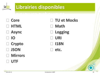 Librairies disponibles

⦿ Core                             ⦿ TU et Mocks
⦿ HTML                             ⦿ Math
⦿ Async                            ⦿ Logging
⦿ IO                               ⦿ URI
⦿ Crypto                           ⦿ I18N
⦿ JSON                             ⦿ etc.
⦿ Mirrors
⦿ UTF

2013-02-13                Introduction à DART      26
 