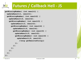 Futures / Callback Hell - JS
getWinningNumber( (int result1) {
  updateResult(1, result1);
  getWinningNumber( (int result2) {
    updateResult(2, result2);
    getWinningNumber( (int result3) {
      updateResult(3, result3);
      getWinningNumber( (int result4) {
        updateResult(4, result4);
        getWinningNumber( (int result5) {
          updateResult(5, result5);
          getWinningNumber( (int result6) {
            updateResult(6, result6);
              //snip getResultsString()
          });
        });
      });
    });
  });
});
2013-02-13                     Introduction à DART   27
 