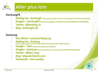 Aller plus loin
DartLangFR
        ⦿    Mailing-list : dartlangfr (https://groups.google.com/forum/?fromgroups=&hl=en#!forum/dartlangfr)
        ⦿    Google+ : DartlangFR (https://plus.google.com/u/0/communities/104813951711720144450)
        ⦿    Twitter : @dartlang_fr
        ⦿    Blog : dartlangfr.net

DartLang
        ⦿ Site officiel : www.dartlang.org
        ⦿ Mailing-list : dartlang
             (https://groups.google.com/a/dartlang.org/forum/?fromgroups&hl=en#!forum/misc)
        ⦿    Google+ : Dart (https://plus.google.com/+dartlang)
        ⦿    Google+ : Dartisans (https://plus.google.com/communities/114566943291919232850)
        ⦿    Twitter : @dart_lang
        ⦿    Blog : blog.dartwatch.com
        ⦿    Newsletter : Dart weekly


2013-02-13                                            Introduction à DART                                       43
 