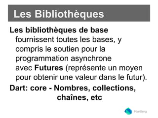 Les Bibliothèques 
Les bibliothèques de base 
fournissent toutes les bases, y 
compris le soutien pour la 
programmation asynchrone 
avec Futures (représente un moyen 
pour obtenir une valeur dans le futur). 
Dart: core - Nombres, collections, 
chaînes, etc 
#dartlang 
 