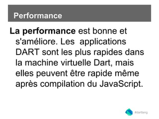 Performance 
La performance est bonne et 
s'améliore. Les applications 
DART sont les plus rapides dans 
la machine virtuelle Dart, mais 
elles peuvent être rapide même 
après compilation du JavaScript. 
#dartlang 
 