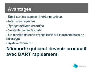 Avantages 
- Basé sur des classes, l'héritage unique, 
- Interfaces implicites 
- Typage statique en option 
- Véritable portée lexicale 
- Un modèle de concurrence basé sur la transmission de 
messages 
- syntaxe familière 
N'importe qui peut devenir productif 
avec DART rapidement! 
#dartlang 
 