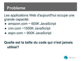 Probleme 
Les applications Web d'aujourd'hui occupe une 
grande capacité: 
● amazon.com ~ 600K JavaScript 
● cnn.com ~1500K JavaScript 
● espn.com ~ 900K JavaScript 
Quelle est la taille du code qui n'est jamais 
utilisé? 
#dartlang 
 