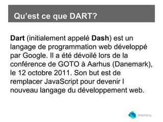 Qu’est ce que DART? 
Building web apps is Dart (initialement appelé Dash) est un 
langage de programmation web développé 
par Google. Il a été dévoilé lors de la 
conférence de GOTO à Aarhus (Danemark), 
le 12 octobre 2011. Son but est de 
remplacer JavaScript pour devenir l 
nouveau langage du développement web. 
#dartlang 
 