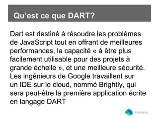 Qu’est ce que DART? 
Dart esBt duesiltdinién àg r éwsoeudbre a leps pprso bilsèmes 
de JavaScript tout en offrant de meilleures 
performances, la capacité « à être plus 
facilement utilisable pour des projets à 
grande échelle », et une meilleure sécurité. 
Les ingénieurs de Google travaillent sur 
un IDE sur le cloud, nommé Brightly, qui 
sera peut-être la première application écrite 
en langage DART 
#dartlang 
 