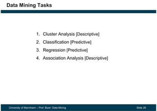 University of Mannheim – Prof. Bizer: Data Mining Slide 26
Data Mining Tasks
1. Cluster Analysis [Descriptive]
2. Classification [Predictive]
3. Regression [Predictive]
4. Association Analysis [Descriptive]
 
