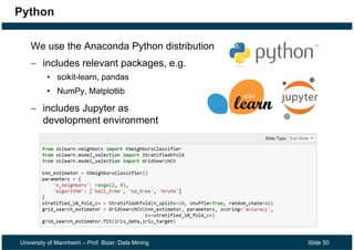 University of Mannheim – Prof. Bizer: Data Mining Slide 50
Python
We use the Anaconda Python distribution
 includes relevant packages, e.g.
• scikit-learn, pandas
• NumPy, Matplotlib
 includes Jupyter as
development environment
 