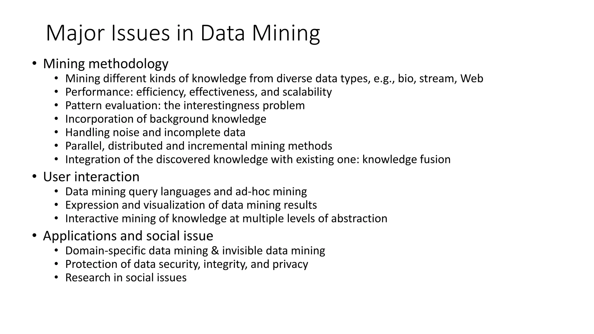 Major Issues in Data Mining
• Mining methodology
• Mining different kinds of knowledge from diverse data types, e.g., bio, stream, Web
• Performance: efficiency, effectiveness, and scalability
• Pattern evaluation: the interestingness problem
• Incorporation of background knowledge
• Handling noise and incomplete data
• Parallel, distributed and incremental mining methods
• Integration of the discovered knowledge with existing one: knowledge fusion
• User interaction
• Data mining query languages and ad-hoc mining
• Expression and visualization of data mining results
• Interactive mining of knowledge at multiple levels of abstraction
• Applications and social issue
• Domain-specific data mining & invisible data mining
• Protection of data security, integrity, and privacy
• Research in social issues
 