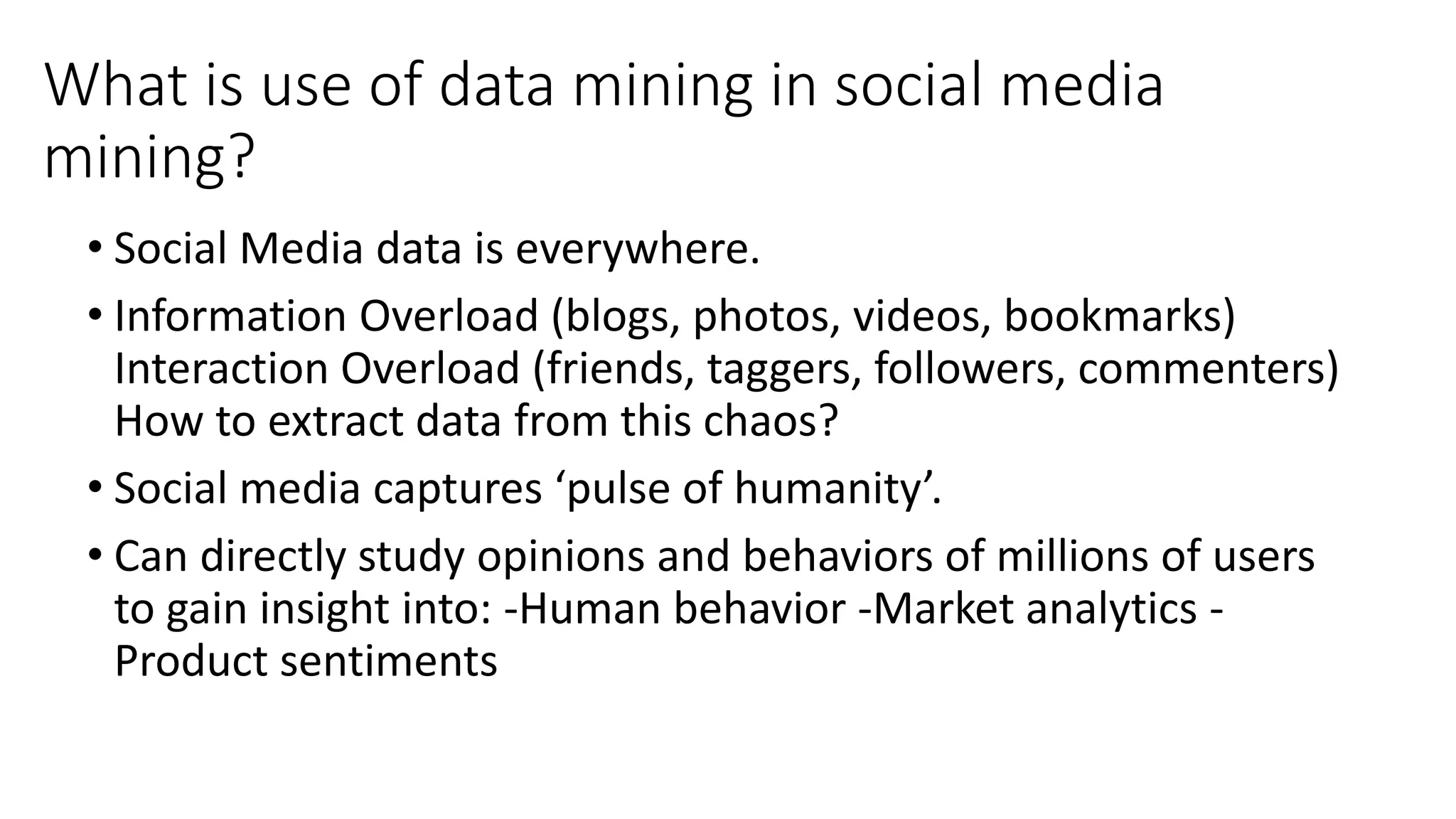 What is use of data mining in social media
mining?
• Social Media data is everywhere.
• Information Overload (blogs, photos, videos, bookmarks)
Interaction Overload (friends, taggers, followers, commenters)
How to extract data from this chaos?
• Social media captures ‘pulse of humanity’.
• Can directly study opinions and behaviors of millions of users
to gain insight into: -Human behavior -Market analytics -
Product sentiments
 