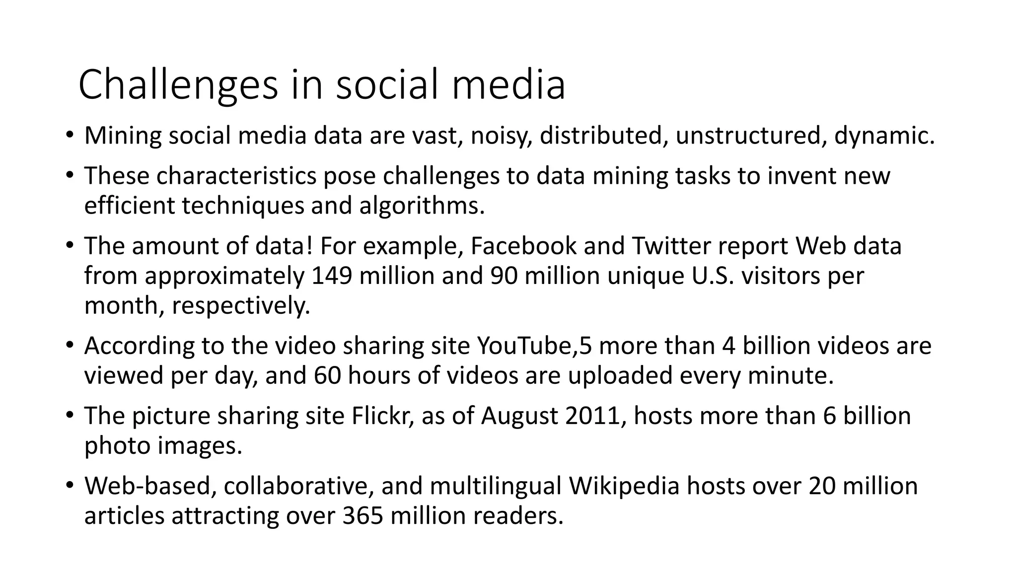 Challenges in social media
• Mining social media data are vast, noisy, distributed, unstructured, dynamic.
• These characteristics pose challenges to data mining tasks to invent new
efficient techniques and algorithms.
• The amount of data! For example, Facebook and Twitter report Web data
from approximately 149 million and 90 million unique U.S. visitors per
month, respectively.
• According to the video sharing site YouTube,5 more than 4 billion videos are
viewed per day, and 60 hours of videos are uploaded every minute.
• The picture sharing site Flickr, as of August 2011, hosts more than 6 billion
photo images.
• Web-based, collaborative, and multilingual Wikipedia hosts over 20 million
articles attracting over 365 million readers.
 