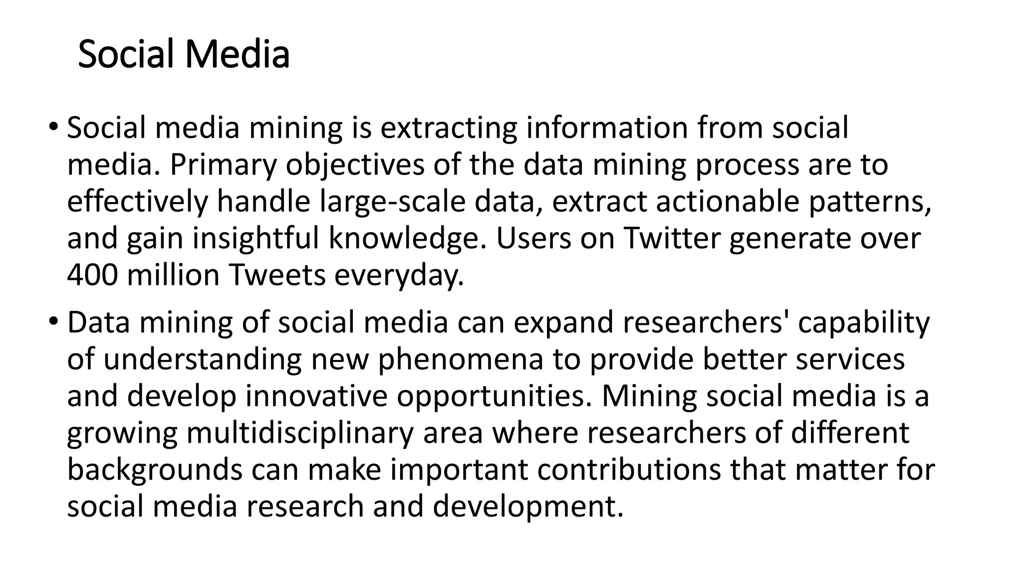 Social Media
• Social media mining is extracting information from social
media. Primary objectives of the data mining process are to
effectively handle large-scale data, extract actionable patterns,
and gain insightful knowledge. Users on Twitter generate over
400 million Tweets everyday.
• Data mining of social media can expand researchers' capability
of understanding new phenomena to provide better services
and develop innovative opportunities. Mining social media is a
growing multidisciplinary area where researchers of different
backgrounds can make important contributions that matter for
social media research and development.
 