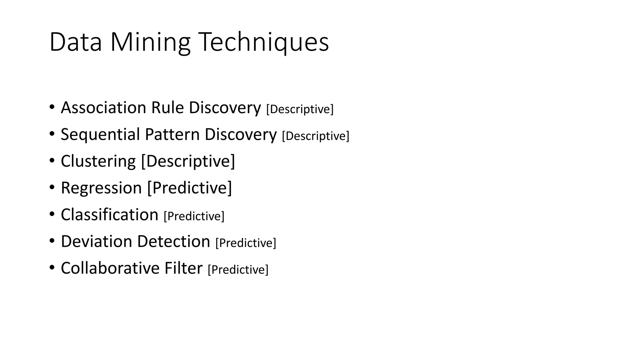 Data Mining Techniques
• Association Rule Discovery [Descriptive]
• Sequential Pattern Discovery [Descriptive]
• Clustering [Descriptive]
• Regression [Predictive]
• Classification [Predictive]
• Deviation Detection [Predictive]
• Collaborative Filter [Predictive]
 