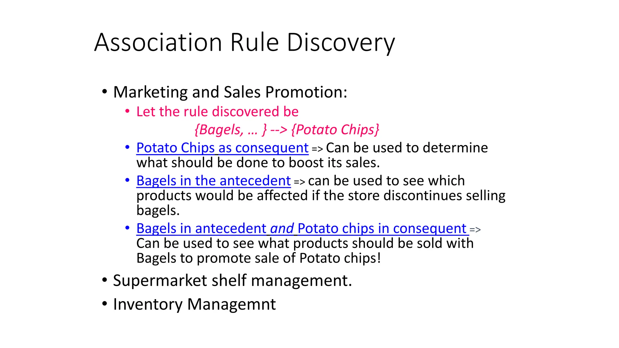 Association Rule Discovery
• Marketing and Sales Promotion:
• Let the rule discovered be
{Bagels, … } --> {Potato Chips}
• Potato Chips as consequent => Can be used to determine
what should be done to boost its sales.
• Bagels in the antecedent => can be used to see which
products would be affected if the store discontinues selling
bagels.
• Bagels in antecedent and Potato chips in consequent =>
Can be used to see what products should be sold with
Bagels to promote sale of Potato chips!
• Supermarket shelf management.
• Inventory Managemnt
 