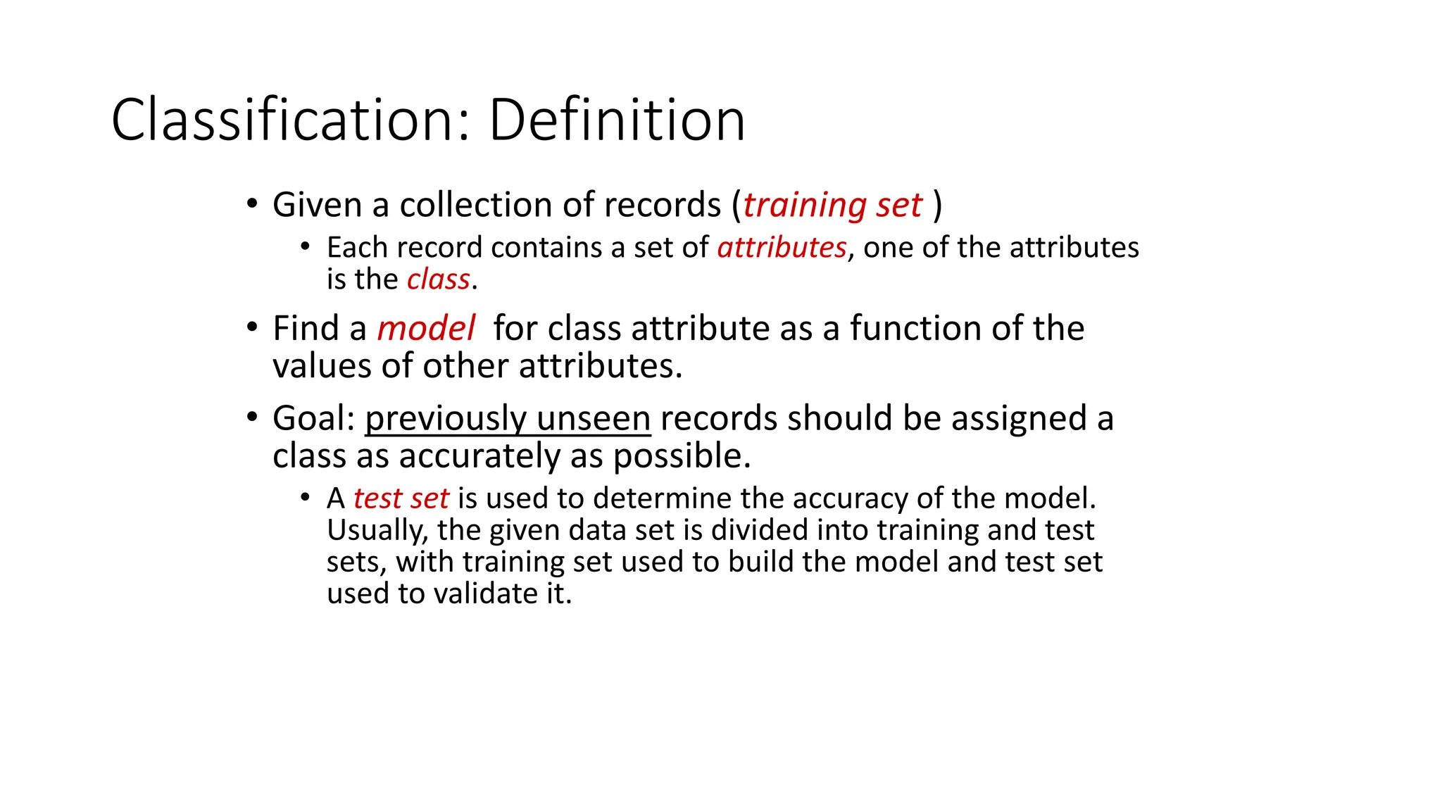 Classification: Definition
• Given a collection of records (training set )
• Each record contains a set of attributes, one of the attributes
is the class.
• Find a model for class attribute as a function of the
values of other attributes.
• Goal: previously unseen records should be assigned a
class as accurately as possible.
• A test set is used to determine the accuracy of the model.
Usually, the given data set is divided into training and test
sets, with training set used to build the model and test set
used to validate it.
 