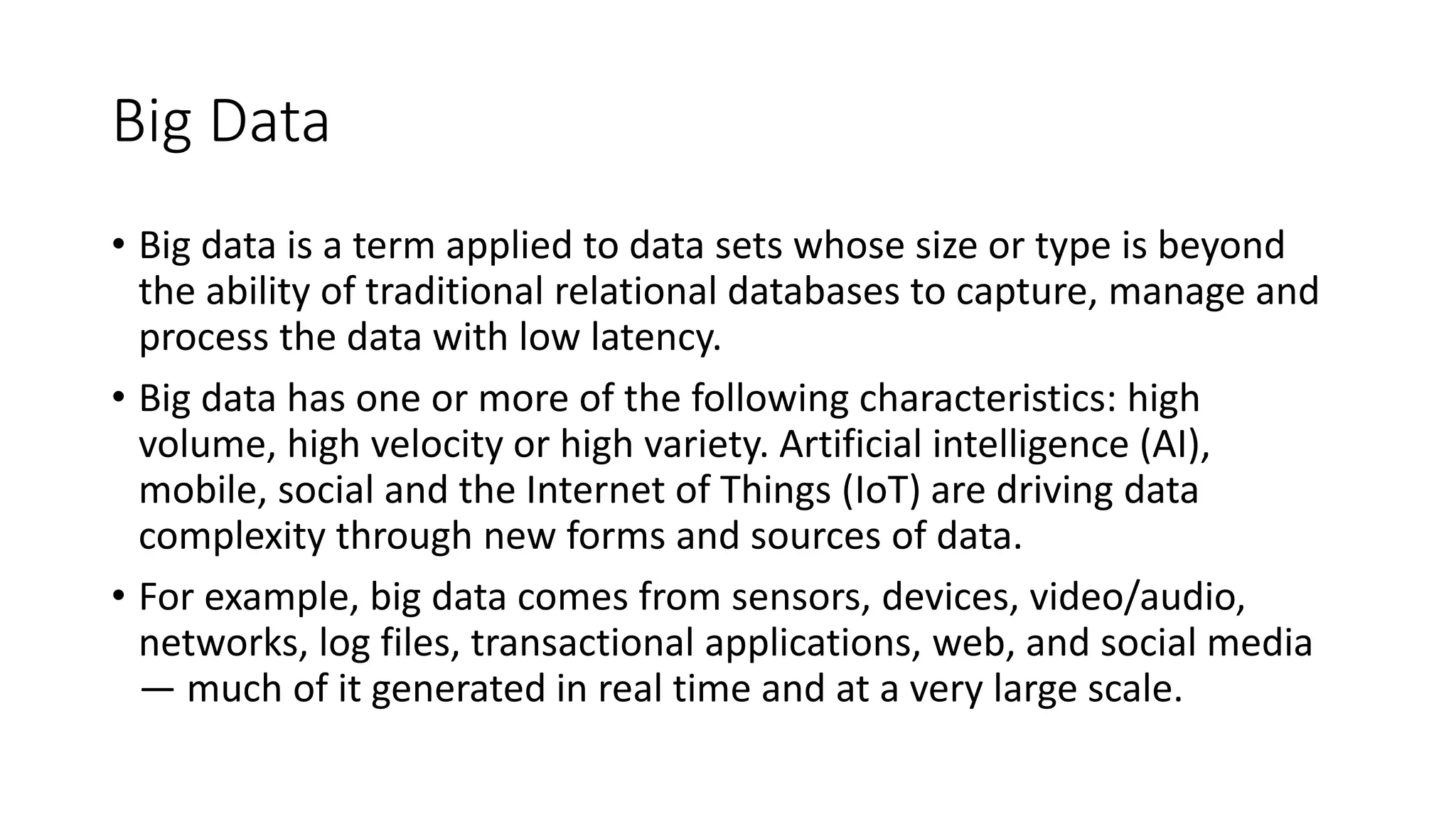 Big Data
• Big data is a term applied to data sets whose size or type is beyond
the ability of traditional relational databases to capture, manage and
process the data with low latency.
• Big data has one or more of the following characteristics: high
volume, high velocity or high variety. Artificial intelligence (AI),
mobile, social and the Internet of Things (IoT) are driving data
complexity through new forms and sources of data.
• For example, big data comes from sensors, devices, video/audio,
networks, log files, transactional applications, web, and social media
— much of it generated in real time and at a very large scale.
 