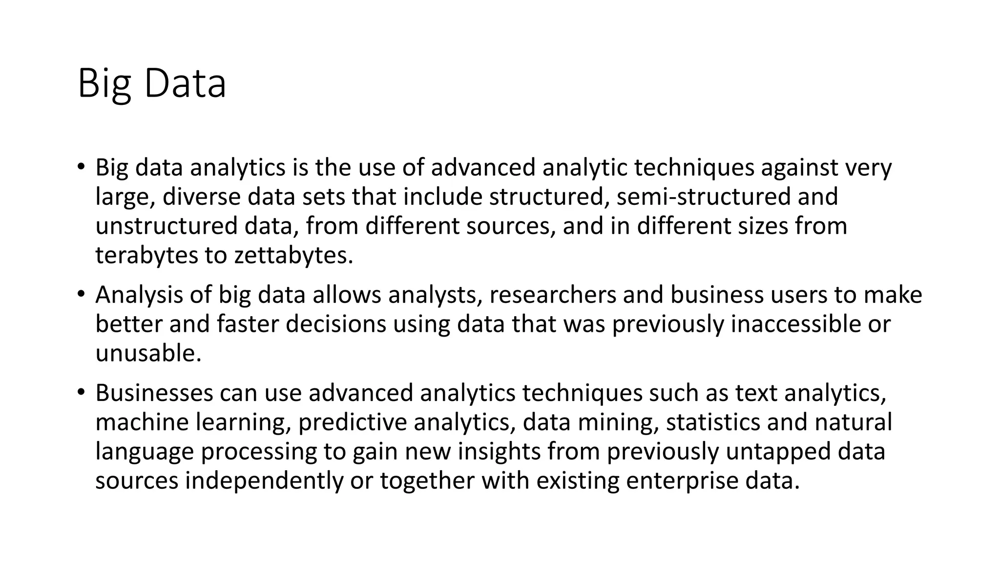 Big Data
• Big data analytics is the use of advanced analytic techniques against very
large, diverse data sets that include structured, semi-structured and
unstructured data, from different sources, and in different sizes from
terabytes to zettabytes.
• Analysis of big data allows analysts, researchers and business users to make
better and faster decisions using data that was previously inaccessible or
unusable.
• Businesses can use advanced analytics techniques such as text analytics,
machine learning, predictive analytics, data mining, statistics and natural
language processing to gain new insights from previously untapped data
sources independently or together with existing enterprise data.
 