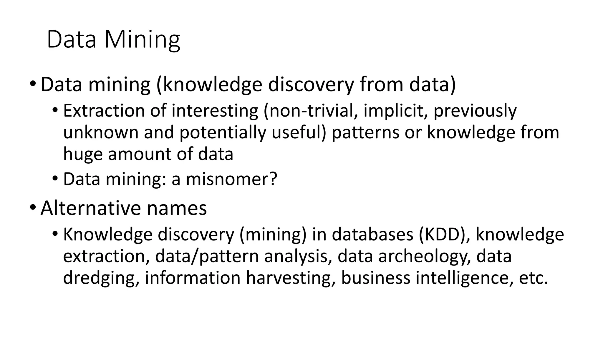 Data Mining
•Data mining (knowledge discovery from data)
• Extraction of interesting (non-trivial, implicit, previously
unknown and potentially useful) patterns or knowledge from
huge amount of data
• Data mining: a misnomer?
•Alternative names
• Knowledge discovery (mining) in databases (KDD), knowledge
extraction, data/pattern analysis, data archeology, data
dredging, information harvesting, business intelligence, etc.
 